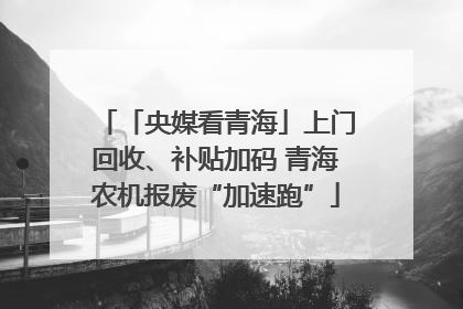 「央媒看青海」上门回收、补贴加码 青海农机报废“加速跑”