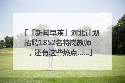 「新闻早茶」河北计划招聘1852名特岗教师，还有这些热点……