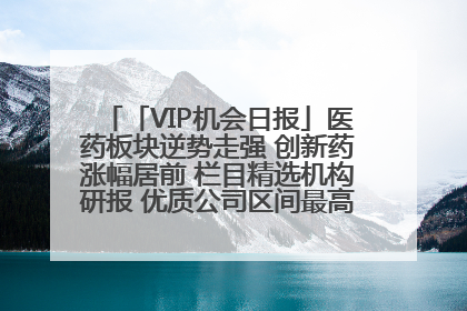 「VIP机会日报」医药板块逆势走强 创新药涨幅居前 栏目精选机构研报 优质公司区间最高涨34.9%
