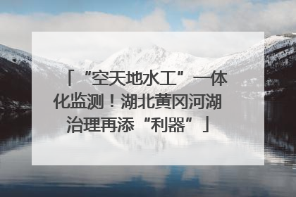 “空天地水工”一体化监测！湖北黄冈河湖治理再添“利器”