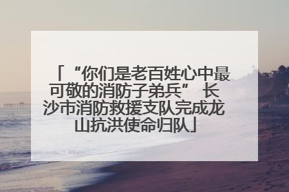 “你们是老百姓心中最可敬的消防子弟兵” 长沙市消防救援支队完成龙山抗洪使命归队