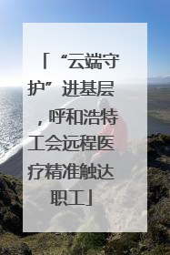 “云端守护”进基层，呼和浩特工会远程医疗精准触达职工