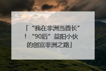 “我在非洲当酋长”！“90后”益阳小伙的创富非洲之路