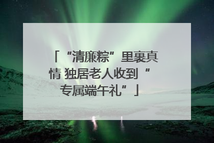 “清廉粽”里裹真情 独居老人收到“专属端午礼”