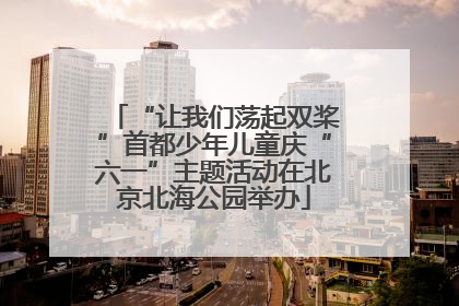 “让我们荡起双桨”首都少年儿童庆“六一”主题活动在北京北海公园举办