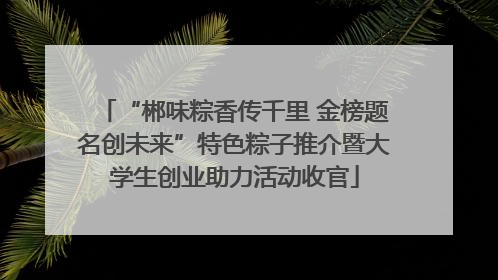 “郴味粽香传千里 金榜题名创未来”特色粽子推介暨大学生创业助力活动收官