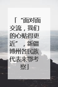 “面对面交流，我们的心贴得更近”，新疆博州各民族代表来鄂考察