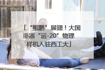 “鲲鹏”展翅！大国重器“运-20”物理样机入驻西工大