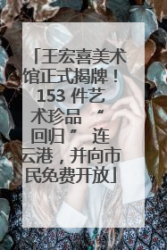 王宏喜美术馆正式揭牌！153 件艺术珍品 “ 回归 ” 连云港，并向市民免费开放