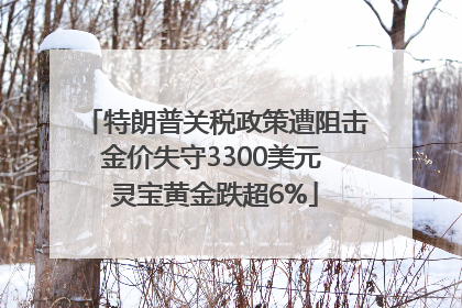 特朗普关税政策遭阻击金价失守3300美元 灵宝黄金跌超6%