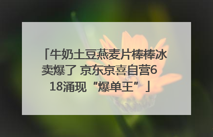 牛奶土豆燕麦片棒棒冰卖爆了 京东京喜自营618涌现“爆单王”