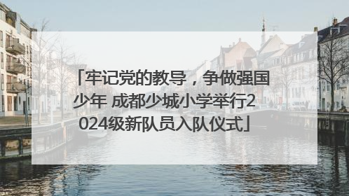 牢记党的教导，争做强国少年 成都少城小学举行2024级新队员入队仪式