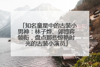 知名童星中的古装小男神：林子烨、郭博弈领衔，盘点那些惊艳时光的古装小演员