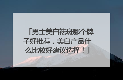 男士美白祛斑哪个牌子好推荐，美白产品什么比较好建议选择！