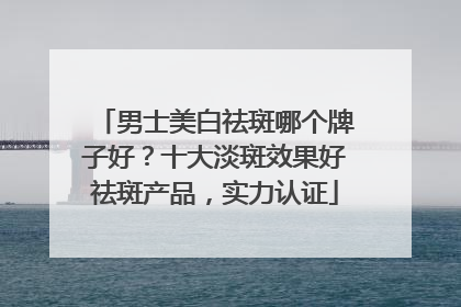 男士美白祛斑哪个牌子好？十大淡斑效果好祛斑产品，实力认证