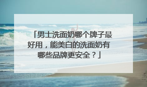 男士洗面奶哪个牌子最好用，能美白的洗面奶有哪些品牌更安全？