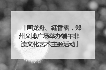 画龙舟、缝香囊，郑州文博广场举办端午非遗文化艺术主题活动