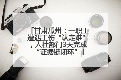 甘肃瓜州：一职工遭遇工伤“认定难”，人社部门3天完成“证据链闭环”