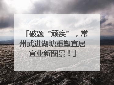 破题“顽疾”，常州武进湖塘重塑宜居宜业新图景！