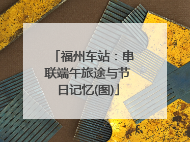福州车站：串联端午旅途与节日记忆(图)