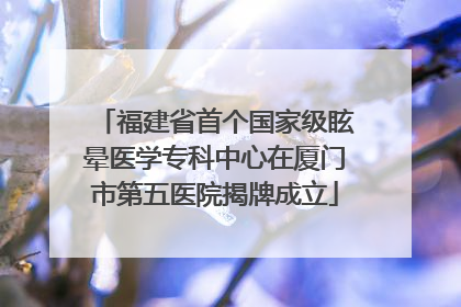 福建省首个国家级眩晕医学专科中心在厦门市第五医院揭牌成立