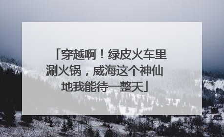 穿越啊！绿皮火车里涮火锅，威海这个神仙地我能待一整天