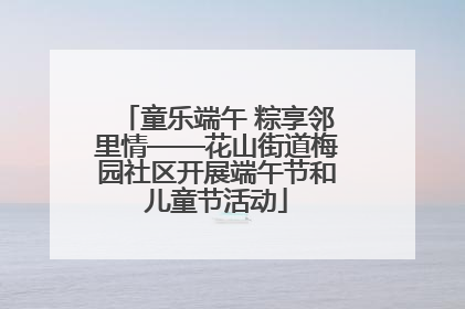 童乐端午 粽享邻里情——花山街道梅园社区开展端午节和儿童节活动