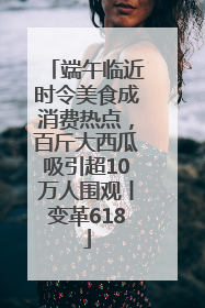 端午临近时令美食成消费热点，百斤大西瓜吸引超10万人围观丨变革618