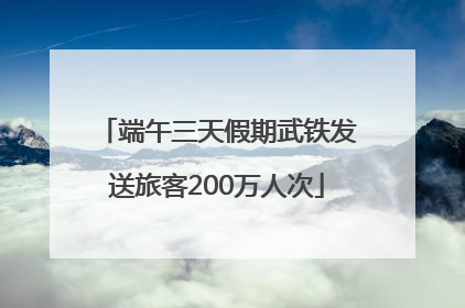 端午三天假期武铁发送旅客200万人次