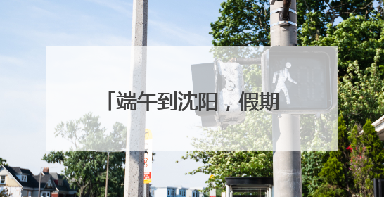 端午到沈阳，假期游玩攻略来了！