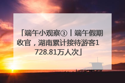 端午小观察③丨端午假期收官，湖南累计接待游客1728.81万人次