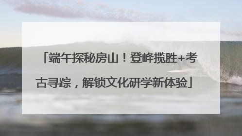 端午探秘房山！登峰揽胜+考古寻踪，解锁文化研学新体验