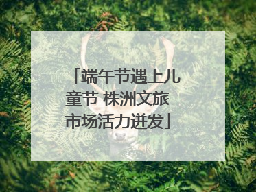端午节遇上儿童节 株洲文旅市场活力迸发