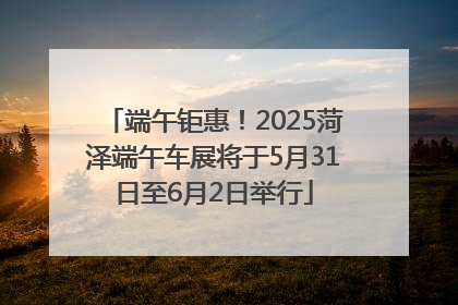 端午钜惠！2025菏泽端午车展将于5月31日至6月2日举行