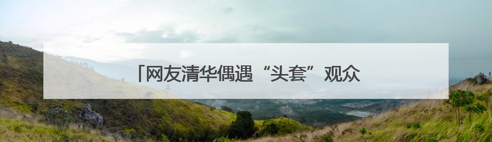网友清华偶遇“头套”观众 他们在做一个特殊实验