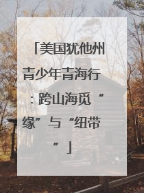 美国犹他州青少年青海行：跨山海觅“缘”与“纽带”