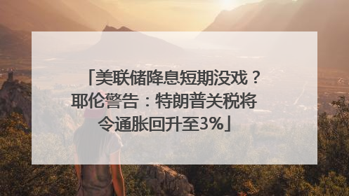 美联储降息短期没戏？耶伦警告：特朗普关税将令通胀回升至3%