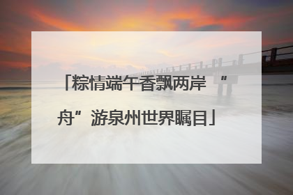 粽情端午香飘两岸 “舟”游泉州世界瞩目