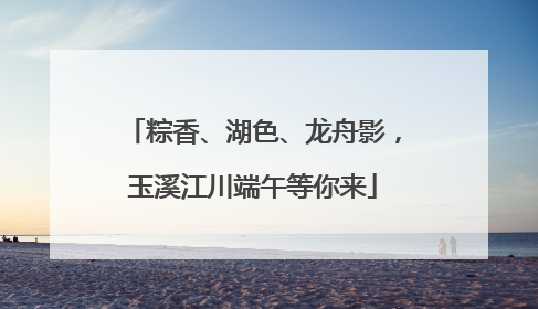 粽香、湖色、龙舟影，玉溪江川端午等你来