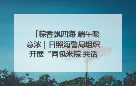 粽香飘四海 端午暖意浓｜日照海警局组织开展“同包米粽 共话端午”系列活动