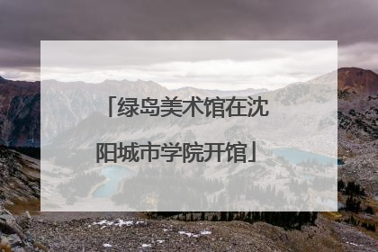 绿岛美术馆在沈阳城市学院开馆