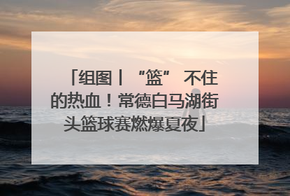 组图丨“篮” 不住的热血！常德白马湖街头篮球赛燃爆夏夜