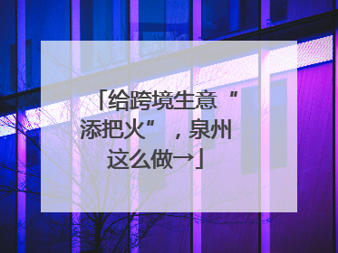 给跨境生意“添把火”，泉州这么做→