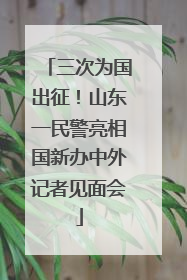 三次为国出征！山东一民警亮相国新办中外记者见面会