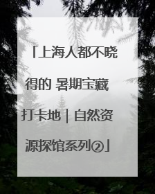 上海人都不晓得的 暑期宝藏打卡地｜自然资源探馆系列②