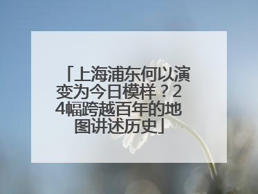 上海浦东何以演变为今日模样？24幅跨越百年的地图讲述历史