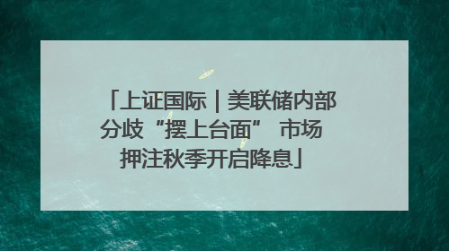 上证国际｜美联储内部分歧“摆上台面” 市场押注秋季开启降息