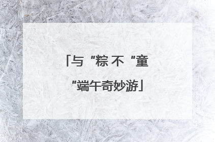 与“粽 不“童“端午奇妙游