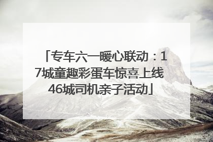 专车六一暖心联动：17城童趣彩蛋车惊喜上线 46城司机亲子活动