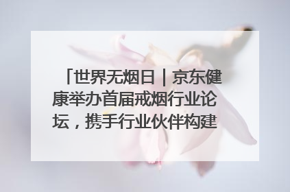 世界无烟日｜京东健康举办首届戒烟行业论坛，携手行业伙伴构建科学控烟新生态
